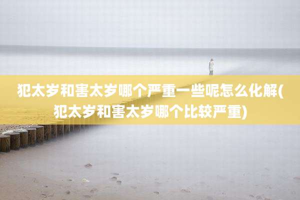 犯太岁和害太岁哪个严重一些呢怎么化解(犯太岁和害太岁哪个比较严重)
