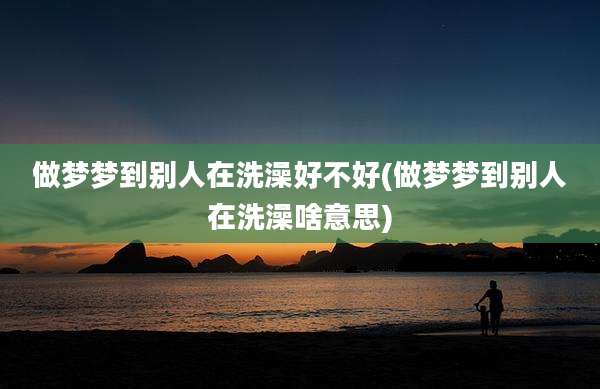 做梦梦到别人在洗澡好不好(做梦梦到别人在洗澡啥意思)