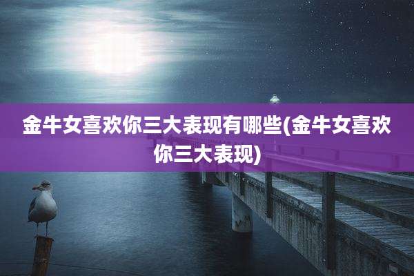 金牛女喜欢你三大表现有哪些(金牛女喜欢你三大表现)