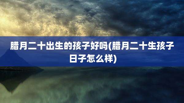 腊月二十出生的孩子好吗(腊月二十生孩子日子怎么样)
