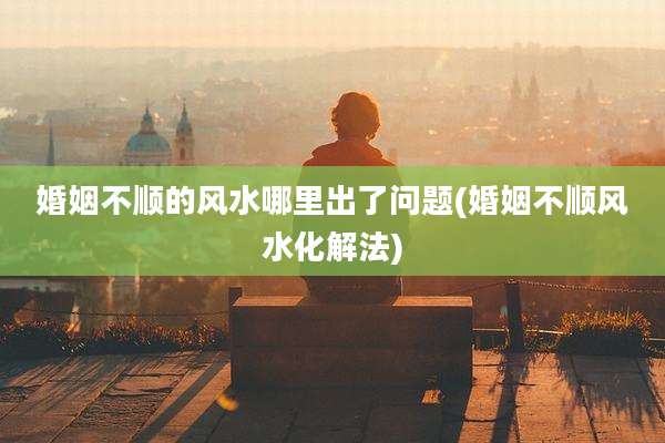 婚姻不顺的风水哪里出了问题(婚姻不顺风水化解法)