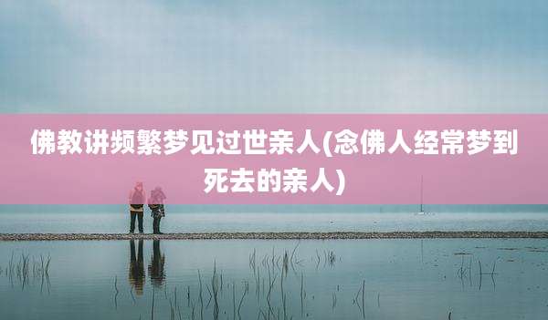 佛教讲频繁梦见过世亲人(念佛人经常梦到死去的亲人)