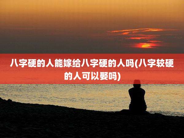 八字硬的人能嫁给八字硬的人吗(八字较硬的人可以娶吗)