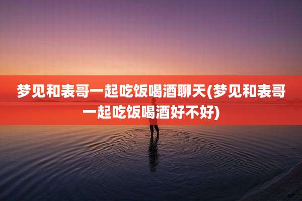梦见和表哥一起吃饭喝酒聊天(梦见和表哥一起吃饭喝酒好不好)
