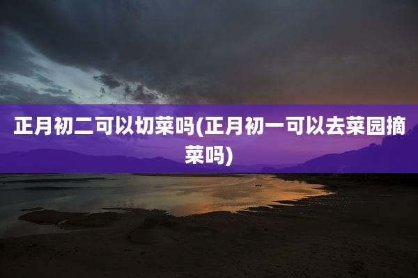 正月初二可以切菜吗(正月初一可以去菜园摘菜吗)