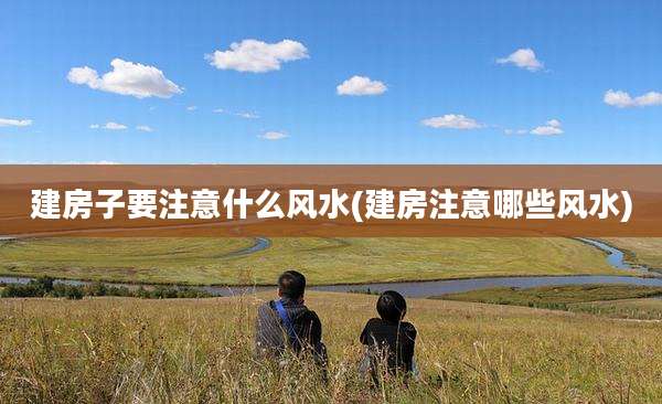 建房子要注意什么风水(建房注意哪些风水)