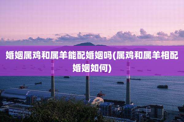 婚姻属鸡和属羊能配婚姻吗(属鸡和属羊相配婚姻如何)