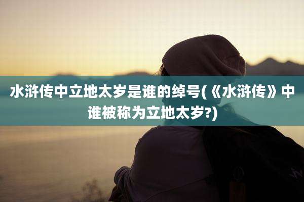 水浒传中立地太岁是谁的绰号(《水浒传》中谁被称为立地太岁?)