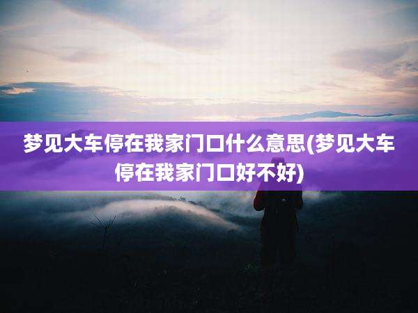 梦见大车停在我家门口什么意思(梦见大车停在我家门口好不好)