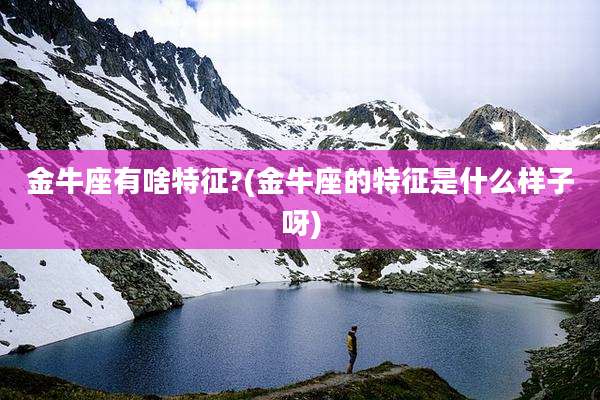 金牛座有啥特征?(金牛座的特征是什么样子呀)