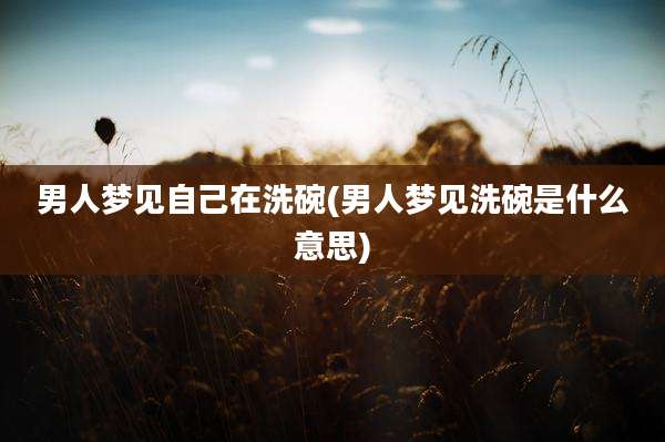 男人梦见自己在洗碗(男人梦见洗碗是什么意思)