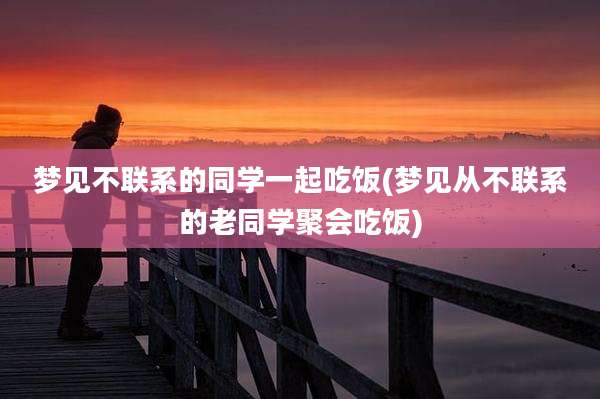 梦见不联系的同学一起吃饭(梦见从不联系的老同学聚会吃饭)