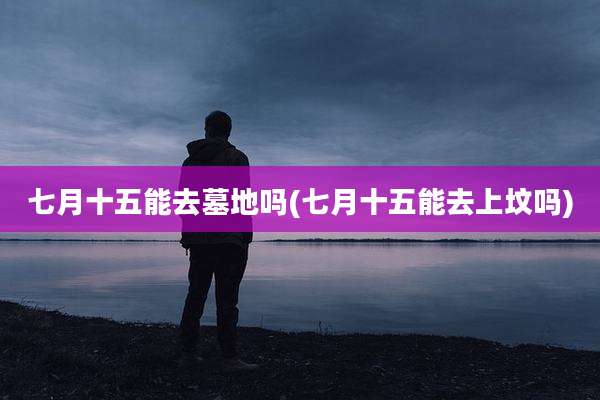 七月十五能去墓地吗(七月十五能去上坟吗)