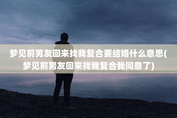 梦见前男友回来找我复合要结婚什么意思(梦见前男友回来找我复合我同意了)