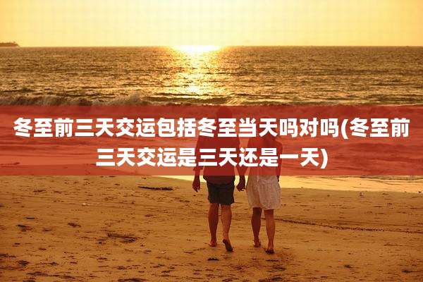 冬至前三天交运包括冬至当天吗对吗(冬至前三天交运是三天还是一天)