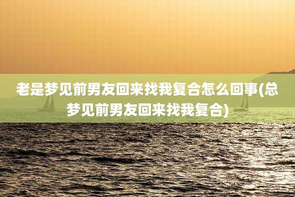 老是梦见前男友回来找我复合怎么回事(总梦见前男友回来找我复合)