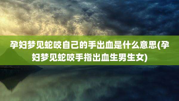 孕妇梦见蛇咬自己的手出血是什么意思(孕妇梦见蛇咬手指出血生男生女)