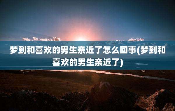 梦到和喜欢的男生亲近了怎么回事(梦到和喜欢的男生亲近了)