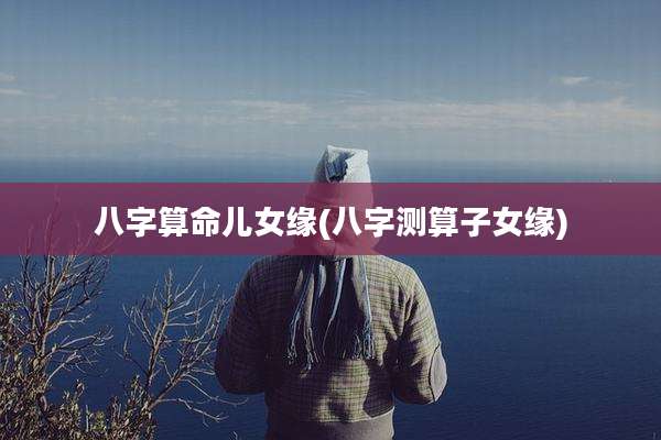 八字算命儿女缘(八字测算子女缘)