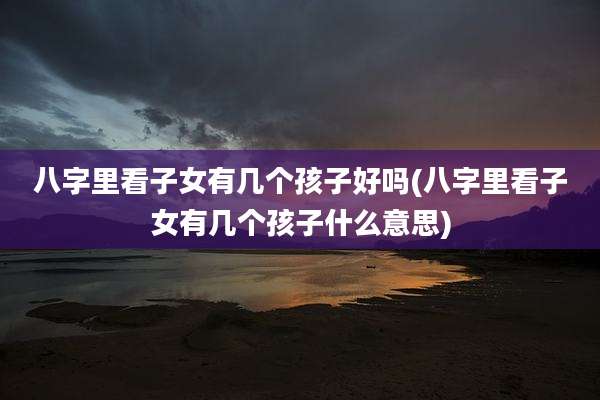 八字里看子女有几个孩子好吗(八字里看子女有几个孩子什么意思)