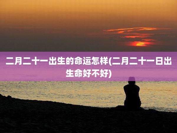 二月二十一出生的命运怎样(二月二十一日出生命好不好)