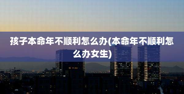孩子本命年不顺利怎么办(本命年不顺利怎么办女生)