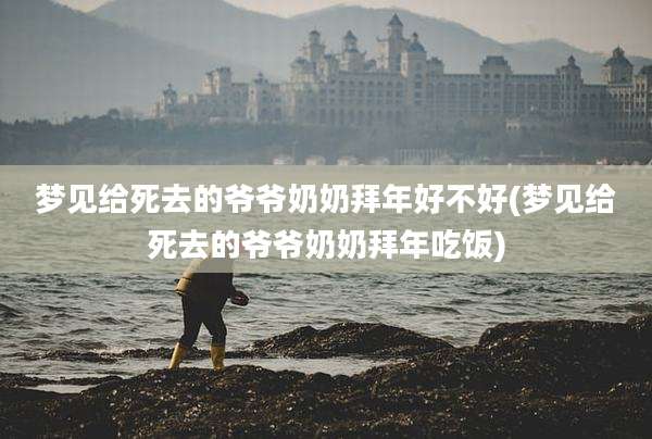 梦见给死去的爷爷奶奶拜年好不好(梦见给死去的爷爷奶奶拜年吃饭)