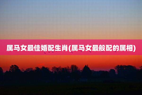 属马女最佳婚配生肖(属马女最般配的属相)