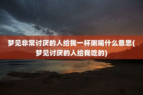 梦见非常讨厌的人给我一杯粥喝什么意思(梦见讨厌的人给我吃的)