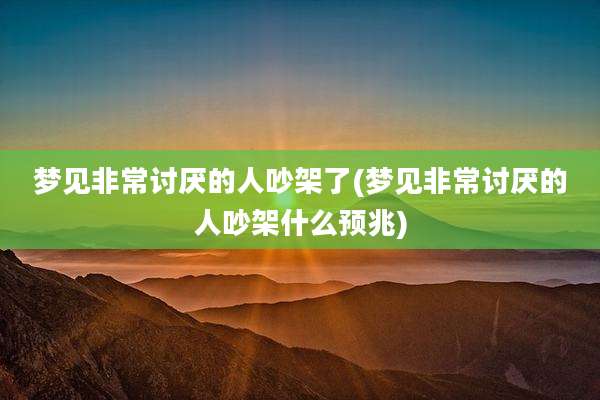 梦见非常讨厌的人吵架了(梦见非常讨厌的人吵架什么预兆)