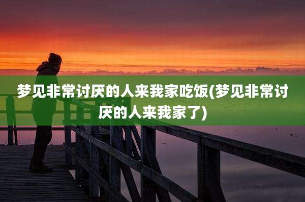 梦见非常讨厌的人来我家吃饭(梦见非常讨厌的人来我家了)