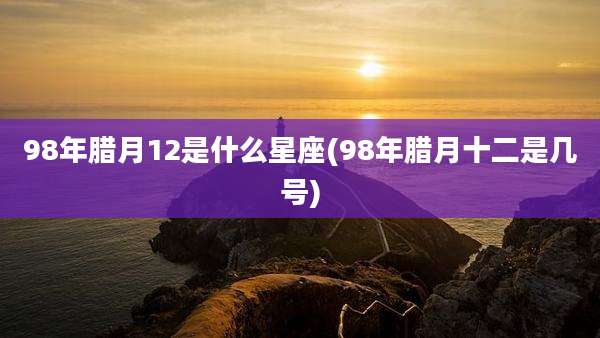 98年腊月12是什么星座(98年腊月十二是几号)