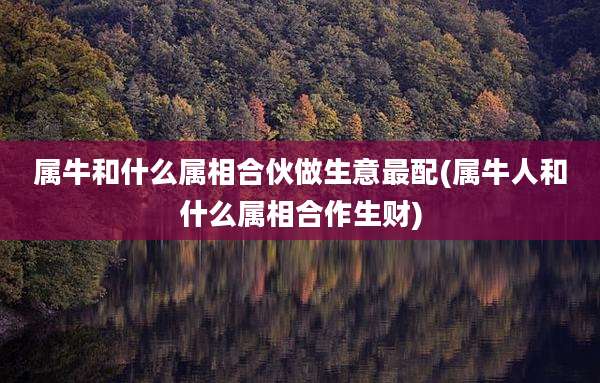 属牛和什么属相合伙做生意最配(属牛人和什么属相合作生财)