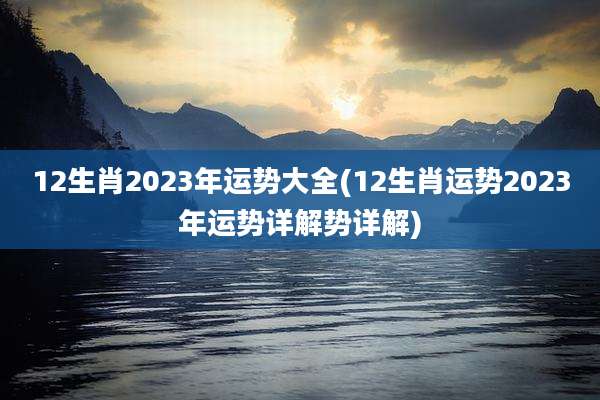 12生肖2023年运势大全(12生肖运势2023年运势详解势详解)