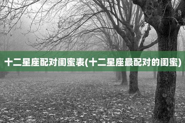 十二星座配对闺蜜表(十二星座最配对的闺蜜)