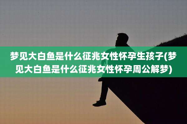 梦见大白鱼是什么征兆女性怀孕生孩子(梦见大白鱼是什么征兆女性怀孕周公解梦)