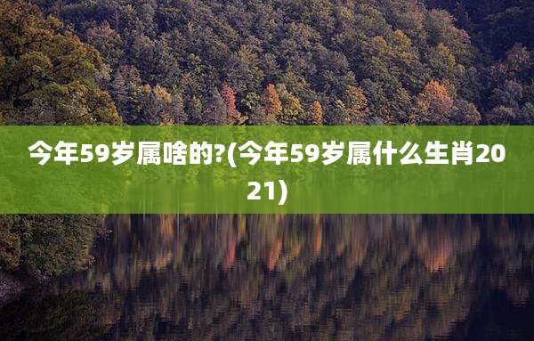 今年59岁属啥的?(今年59岁属什么生肖2021)