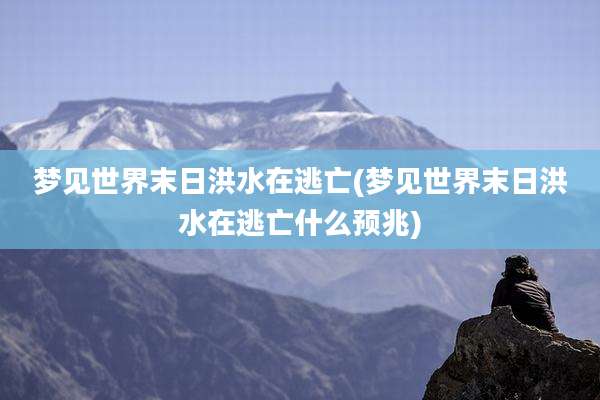 梦见世界末日洪水在逃亡(梦见世界末日洪水在逃亡什么预兆)