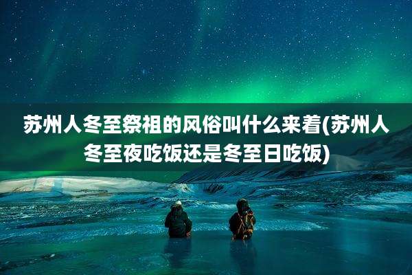 苏州人冬至祭祖的风俗叫什么来着(苏州人冬至夜吃饭还是冬至日吃饭)
