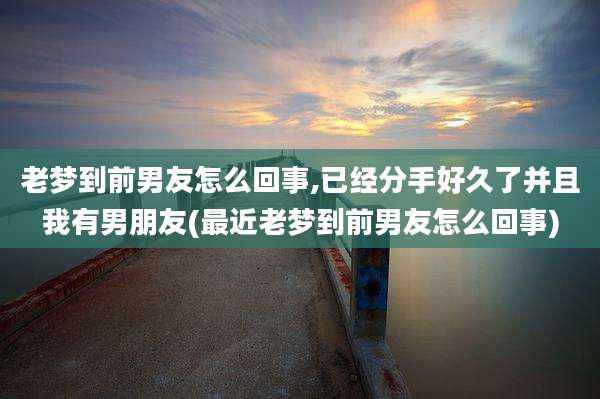 老梦到前男友怎么回事,已经分手好久了并且我有男朋友(最近老梦到前男友怎么回事)