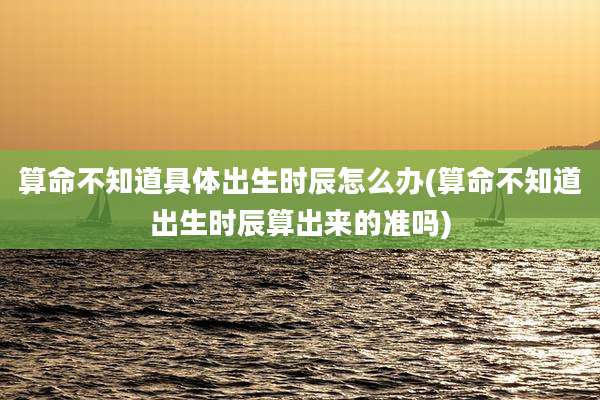 算命不知道具体出生时辰怎么办(算命不知道出生时辰算出来的准吗)