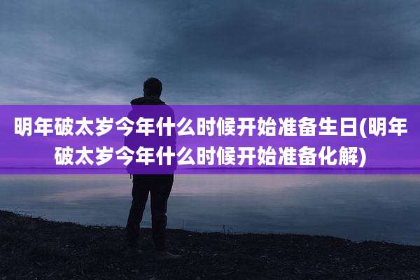 明年破太岁今年什么时候开始准备生日(明年破太岁今年什么时候开始准备化解)