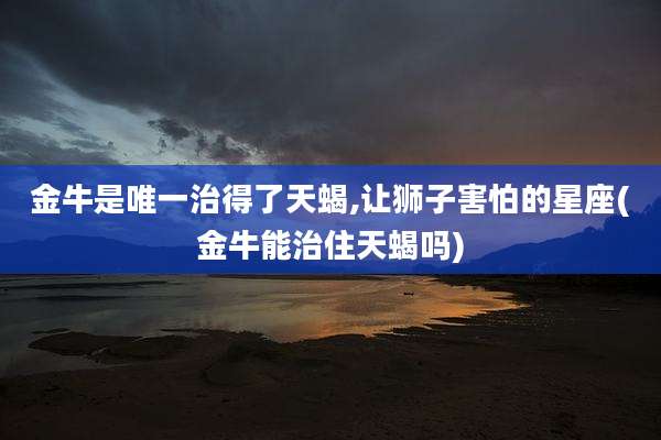 金牛是唯一治得了天蝎,让狮子害怕的星座(金牛能治住天蝎吗)