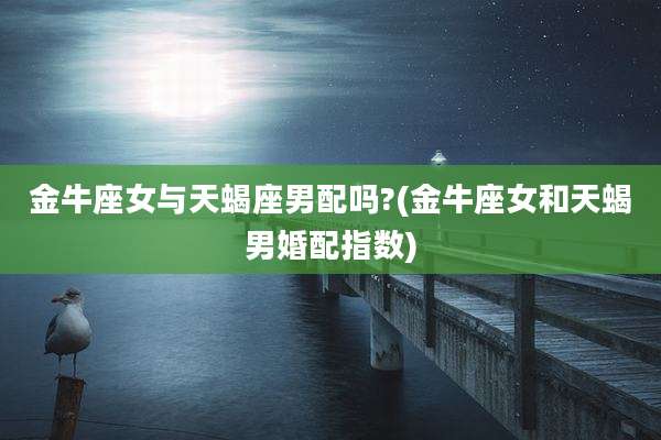 金牛座女与天蝎座男配吗?(金牛座女和天蝎男婚配指数)