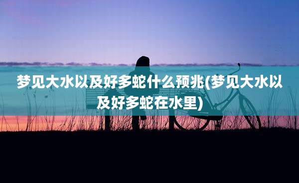 梦见大水以及好多蛇什么预兆(梦见大水以及好多蛇在水里)