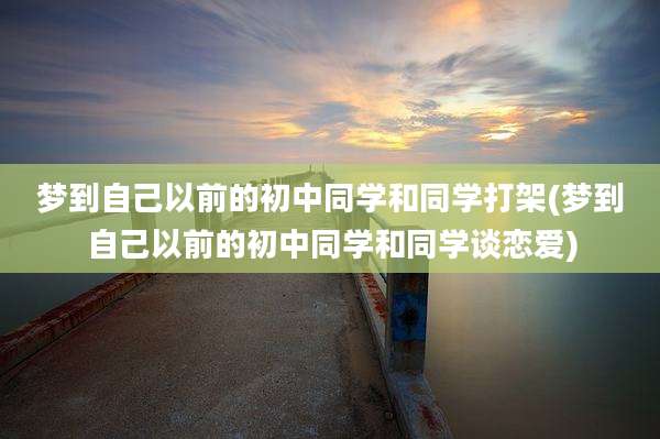 梦到自己以前的初中同学和同学打架(梦到自己以前的初中同学和同学谈恋爱)