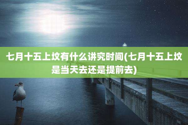 七月十五上坟有什么讲究时间(七月十五上坟是当天去还是提前去)
