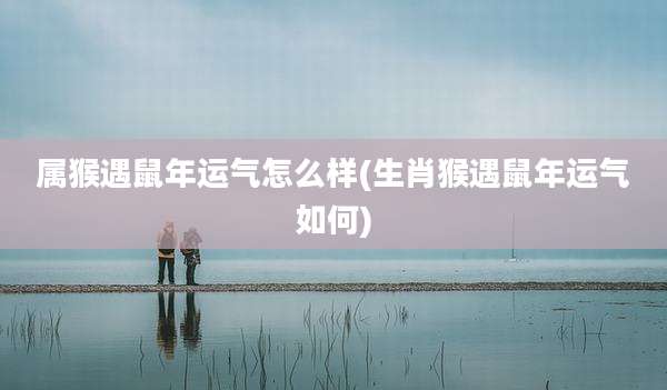 属猴遇鼠年运气怎么样(生肖猴遇鼠年运气如何)