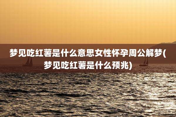 梦见吃红薯是什么意思女性怀孕周公解梦(梦见吃红薯是什么预兆)