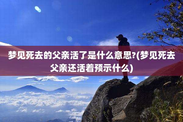 梦见死去的父亲活了是什么意思?(梦见死去父亲还活着预示什么)